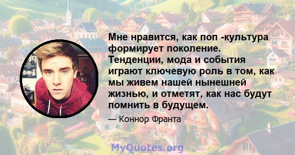 Мне нравится, как поп -культура формирует поколение. Тенденции, мода и события играют ключевую роль в том, как мы живем нашей нынешней жизнью, и отметят, как нас будут помнить в будущем.