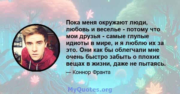 Пока меня окружают люди, любовь и веселье - потому что мои друзья - самые глупые идиоты в мире, и я люблю их за это. Они как бы облегчали мне очень быстро забыть о плохих вещах в жизни, даже не пытаясь.