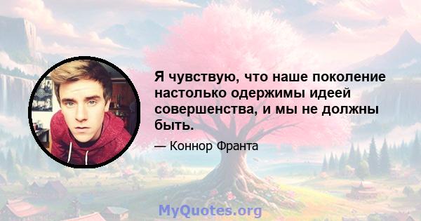 Я чувствую, что наше поколение настолько одержимы идеей совершенства, и мы не должны быть.