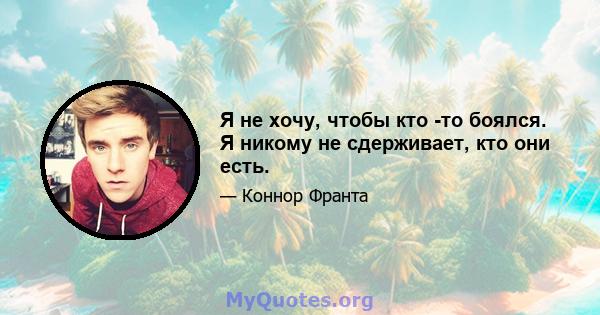 Я не хочу, чтобы кто -то боялся. Я никому не сдерживает, кто они есть.