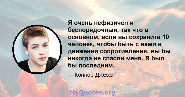 Я очень нефизичен и беспорядочный, так что в основном, если вы сохраните 10 человек, чтобы быть с вами в движении сопротивления, вы бы никогда не спасли меня. Я был бы последним.