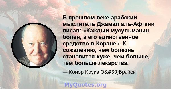 В прошлом веке арабский мыслитель Джамал аль-Афгани писал: «Каждый мусульманин болен, а его единственное средство-в Коране». К сожалению, чем болезнь становится хуже, чем больше, тем больше лекарства.