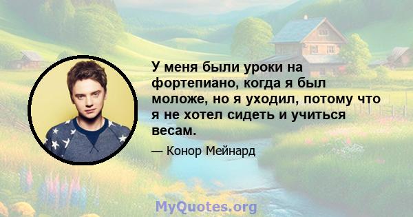 У меня были уроки на фортепиано, когда я был моложе, но я уходил, потому что я не хотел сидеть и учиться весам.