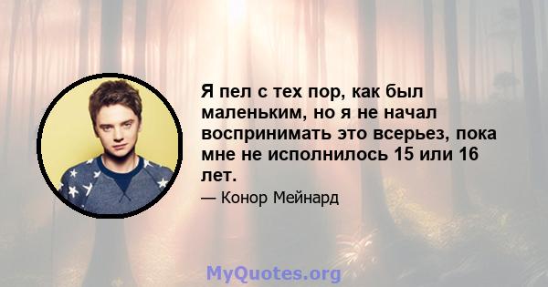 Я пел с тех пор, как был маленьким, но я не начал воспринимать это всерьез, пока мне не исполнилось 15 или 16 лет.