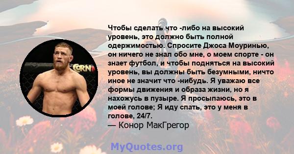 Чтобы сделать что -либо на высокий уровень, это должно быть полной одержимостью. Спросите Джоса Моуринью, он ничего не знал обо мне, о моем спорте - он знает футбол, и чтобы подняться на высокий уровень, вы должны быть