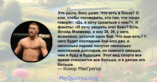 Это ушло, бокс ушел. Что есть в боксе? О ком, чтобы поговорить, кто там, что люди говорят: «Да, я хочу сразиться с ним?», И фанаты: «Я хочу увидеть этот бой»? Есть Флойд Мэйвезер, и ему 38, 39, у него, возможно, остался 