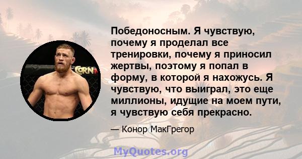 Победоносным. Я чувствую, почему я проделал все тренировки, почему я приносил жертвы, поэтому я попал в форму, в которой я нахожусь. Я чувствую, что выиграл, это еще миллионы, идущие на моем пути, я чувствую себя