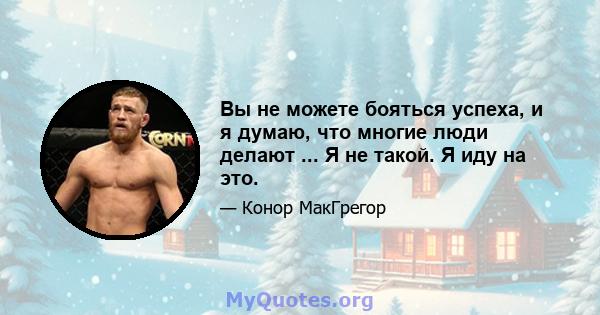 Вы не можете бояться успеха, и я думаю, что многие люди делают ... Я не такой. Я иду на это.