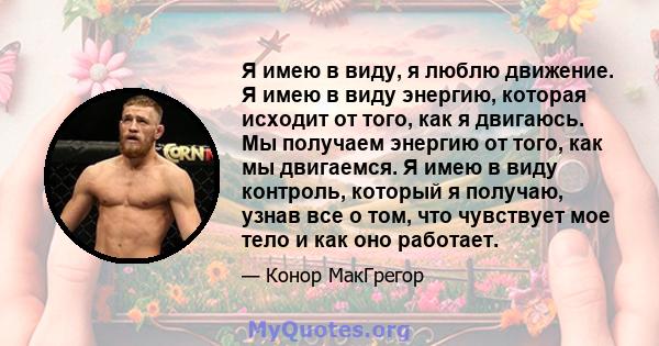 Я имею в виду, я люблю движение. Я имею в виду энергию, которая исходит от того, как я двигаюсь. Мы получаем энергию от того, как мы двигаемся. Я имею в виду контроль, который я получаю, узнав все о том, что чувствует