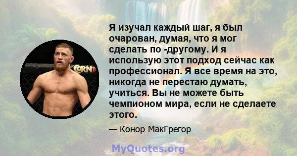 Я изучал каждый шаг, я был очарован, думая, что я мог сделать по -другому. И я использую этот подход сейчас как профессионал. Я все время на это, никогда не перестаю думать, учиться. Вы не можете быть чемпионом мира,