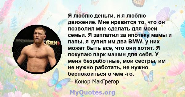 Я люблю деньги, и я люблю движение. Мне нравится то, что он позволил мне сделать для моей семьи. Я заплатил за ипотеку мамы и папы, я купил им два BMW, у них может быть все, что они хотят. Я покупаю парк машин для себя. 