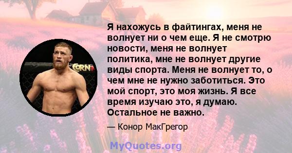 Я нахожусь в файтингах, меня не волнует ни о чем еще. Я не смотрю новости, меня не волнует политика, мне не волнует другие виды спорта. Меня не волнует то, о чем мне не нужно заботиться. Это мой спорт, это моя жизнь. Я