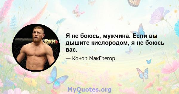 Я не боюсь, мужчина. Если вы дышите кислородом, я не боюсь вас.