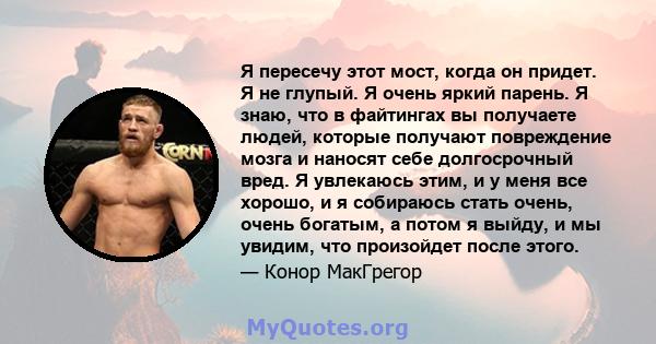 Я пересечу этот мост, когда он придет. Я не глупый. Я очень яркий парень. Я знаю, что в файтингах вы получаете людей, которые получают повреждение мозга и наносят себе долгосрочный вред. Я увлекаюсь этим, и у меня все