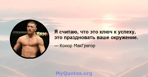 Я считаю, что это ключ к успеху, это праздновать ваше окружение.