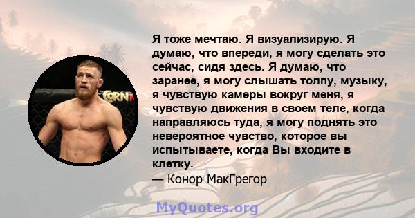 Я тоже мечтаю. Я визуализирую. Я думаю, что впереди, я могу сделать это сейчас, сидя здесь. Я думаю, что заранее, я могу слышать толпу, музыку, я чувствую камеры вокруг меня, я чувствую движения в своем теле, когда