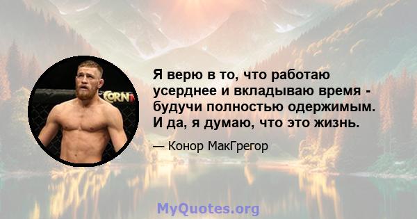 Я верю в то, что работаю усерднее и вкладываю время - будучи полностью одержимым. И да, я думаю, что это жизнь.