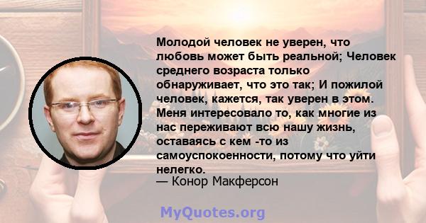 Молодой человек не уверен, что любовь может быть реальной; Человек среднего возраста только обнаруживает, что это так; И пожилой человек, кажется, так уверен в этом. Меня интересовало то, как многие из нас переживают