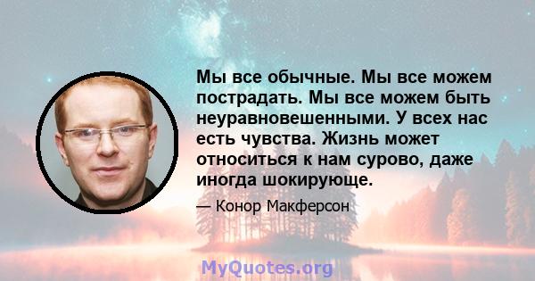 Мы все обычные. Мы все можем пострадать. Мы все можем быть неуравновешенными. У всех нас есть чувства. Жизнь может относиться к нам сурово, даже иногда шокирующе.