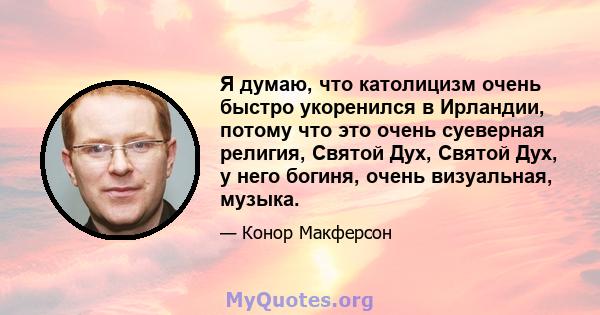 Я думаю, что католицизм очень быстро укоренился в Ирландии, потому что это очень суеверная религия, Святой Дух, Святой Дух, у него богиня, очень визуальная, музыка.