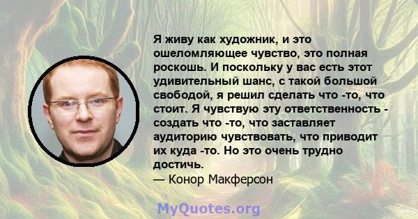 Я живу как художник, и это ошеломляющее чувство, это полная роскошь. И поскольку у вас есть этот удивительный шанс, с такой большой свободой, я решил сделать что -то, что стоит. Я чувствую эту ответственность - создать