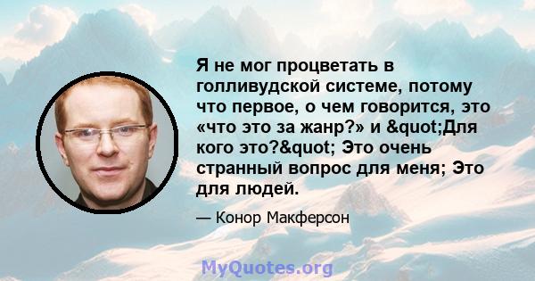 Я не мог процветать в голливудской системе, потому что первое, о чем говорится, это «что это за жанр?» и "Для кого это?" Это очень странный вопрос для меня; Это для людей.