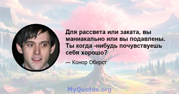 Для рассвета или заката, вы маниакально или вы подавлены. Ты когда -нибудь почувствуешь себя хорошо?