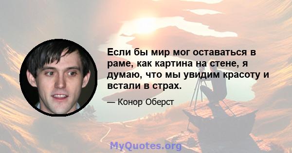 Если бы мир мог оставаться в раме, как картина на стене, я думаю, что мы увидим красоту и встали в страх.