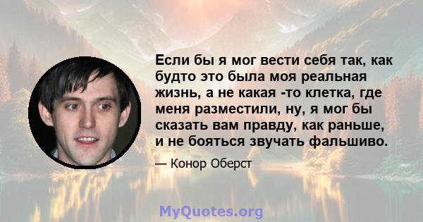 Если бы я мог вести себя так, как будто это была моя реальная жизнь, а не какая -то клетка, где меня разместили, ну, я мог бы сказать вам правду, как раньше, и не бояться звучать фальшиво.