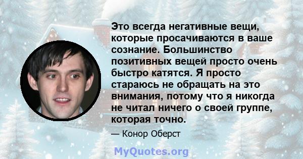 Это всегда негативные вещи, которые просачиваются в ваше сознание. Большинство позитивных вещей просто очень быстро катятся. Я просто стараюсь не обращать на это внимания, потому что я никогда не читал ничего о своей