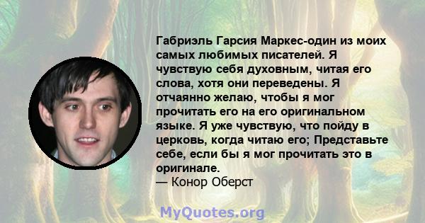 Габриэль Гарсия Маркес-один из моих самых любимых писателей. Я чувствую себя духовным, читая его слова, хотя они переведены. Я отчаянно желаю, чтобы я мог прочитать его на его оригинальном языке. Я уже чувствую, что