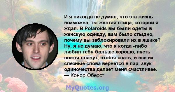 И я никогда не думал, что эта жизнь возможна, ты желтая птица, которой я ждал. В Polaroids вы были одеты в женскую одежду, вам было стыдно, почему вы заблокировали их в ящике? Ну, я не думаю, что я когда -либо любил