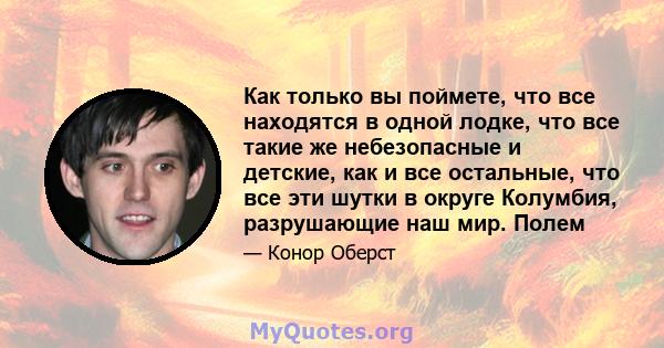 Как только вы поймете, что все находятся в одной лодке, что все такие же небезопасные и детские, как и все остальные, что все эти шутки в округе Колумбия, разрушающие наш мир. Полем