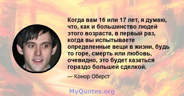 Когда вам 16 или 17 лет, я думаю, что, как и большинство людей этого возраста, в первый раз, когда вы испытываете определенные вещи в жизни, будь то горе, смерть или любовь, очевидно, это будет казаться гораздо большей