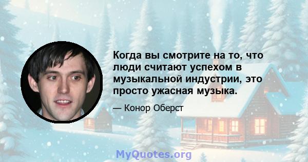 Когда вы смотрите на то, что люди считают успехом в музыкальной индустрии, это просто ужасная музыка.