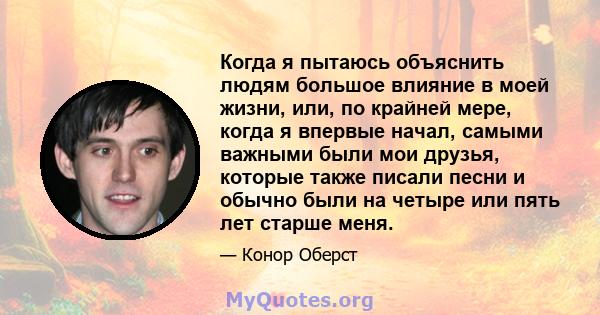 Когда я пытаюсь объяснить людям большое влияние в моей жизни, или, по крайней мере, когда я впервые начал, самыми важными были мои друзья, которые также писали песни и обычно были на четыре или пять лет старше меня.