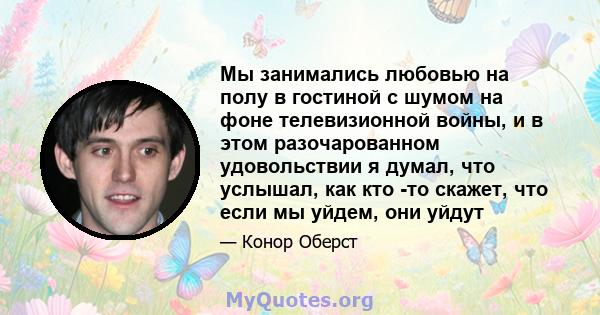 Мы занимались любовью на полу в гостиной с шумом на фоне телевизионной войны, и в этом разочарованном удовольствии я думал, что услышал, как кто -то скажет, что если мы уйдем, они уйдут