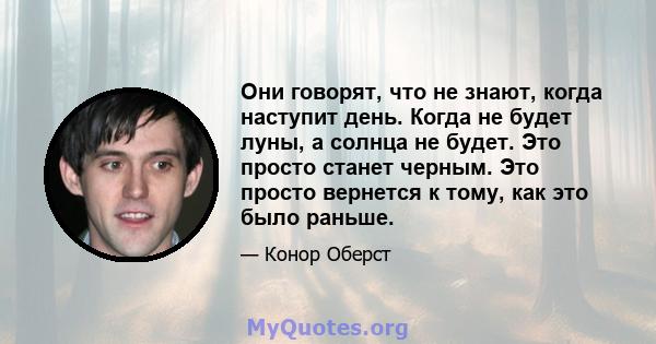 Они говорят, что не знают, когда наступит день. Когда не будет луны, а солнца не будет. Это просто станет черным. Это просто вернется к тому, как это было раньше.