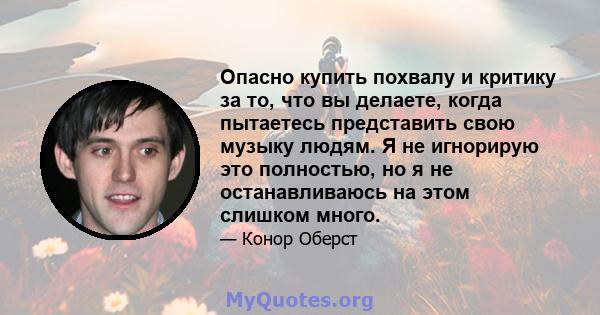 Опасно купить похвалу и критику за то, что вы делаете, когда пытаетесь представить свою музыку людям. Я не игнорирую это полностью, но я не останавливаюсь на этом слишком много.