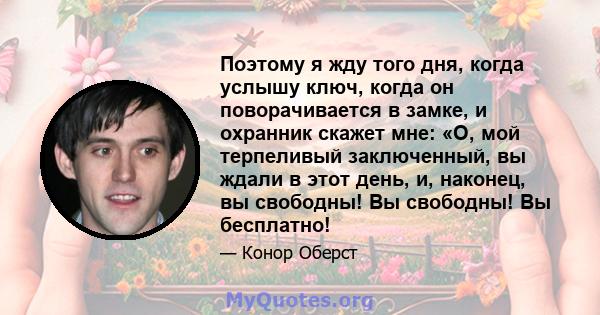 Поэтому я жду того дня, когда услышу ключ, когда он поворачивается в замке, и охранник скажет мне: «О, мой терпеливый заключенный, вы ждали в этот день, и, наконец, вы свободны! Вы свободны! Вы бесплатно!