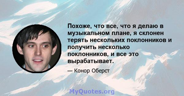 Похоже, что все, что я делаю в музыкальном плане, я склонен терять нескольких поклонников и получить несколько поклонников, и все это вырабатывает.