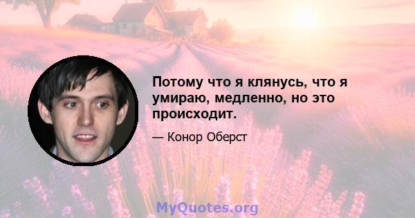 Потому что я клянусь, что я умираю, медленно, но это происходит.