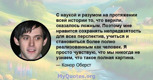 С наукой и разумом на протяжении всей истории то, что верили, оказалось ложным. Поэтому мне нравится сохранять непредвзятость для всех перспектив, учиться и становиться более полно реализованным как человек. Я просто