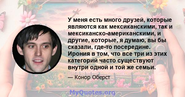 У меня есть много друзей, которые являются как мексиканскими, так и мексиканско-американскими, и другие, которые, я думаю, вы бы сказали, где-то посередине. Ирония в том, что все три из этих категорий часто существуют