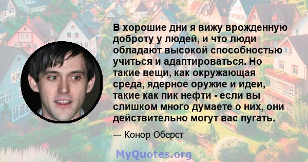 В хорошие дни я вижу врожденную доброту у людей, и что люди обладают высокой способностью учиться и адаптироваться. Но такие вещи, как окружающая среда, ядерное оружие и идеи, такие как пик нефти - если вы слишком много 