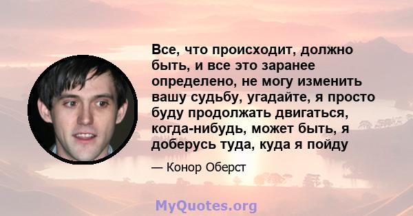 Все, что происходит, должно быть, и все это заранее определено, не могу изменить вашу судьбу, угадайте, я просто буду продолжать двигаться, когда-нибудь, может быть, я доберусь туда, куда я пойду