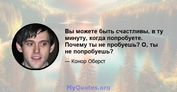 Вы можете быть счастливы, в ту минуту, когда попробуете. Почему ты не пробуешь? О, ты не попробуешь?