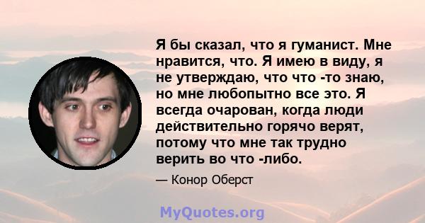 Я бы сказал, что я гуманист. Мне нравится, что. Я имею в виду, я не утверждаю, что что -то знаю, но мне любопытно все это. Я всегда очарован, когда люди действительно горячо верят, потому что мне так трудно верить во