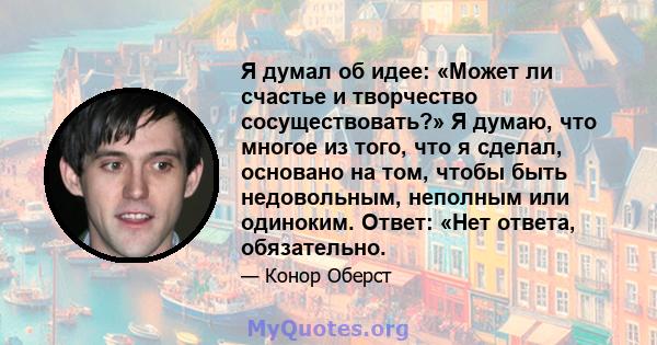 Я думал об идее: «Может ли счастье и творчество сосуществовать?» Я думаю, что многое из того, что я сделал, основано на том, чтобы быть недовольным, неполным или одиноким. Ответ: «Нет ответа, обязательно.