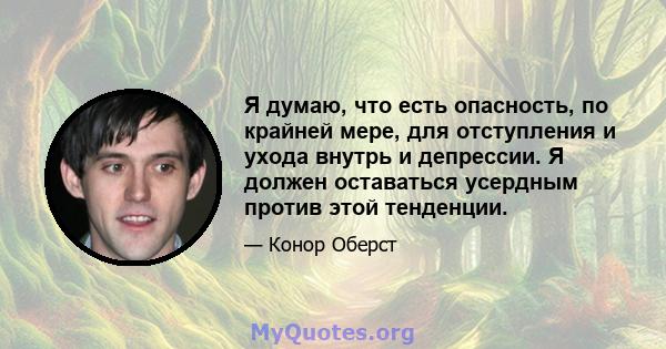 Я думаю, что есть опасность, по крайней мере, для отступления и ухода внутрь и депрессии. Я должен оставаться усердным против этой тенденции.